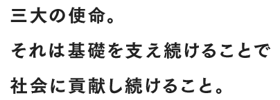 三⼤の使命。それは基礎を支え続けることで社会に貢献し続けること。